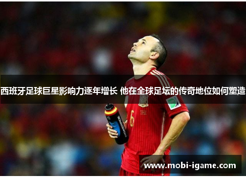 西班牙足球巨星影响力逐年增长 他在全球足坛的传奇地位如何塑造